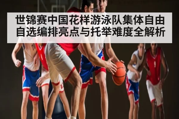 世锦赛中国花样游泳队集体自由自选编排亮点与托举难度全解析 - NG28